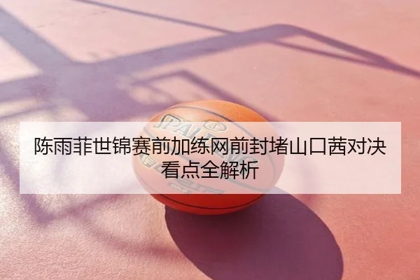 陈雨菲世锦赛前加练网前封堵山口茜对决看点全解析