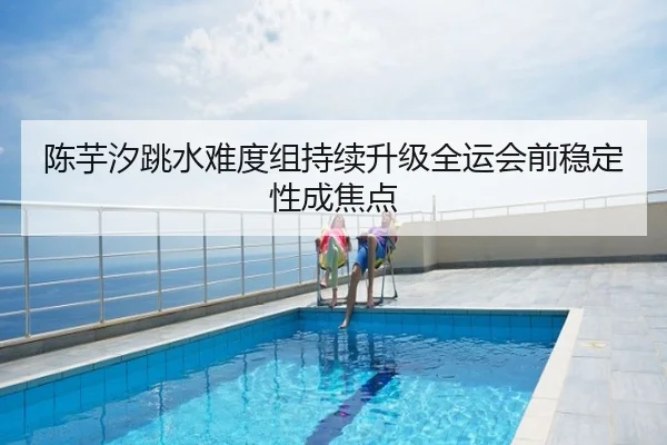 陈芋汐跳水难度组持续升级全运会前稳定性成焦点