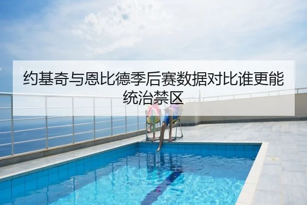 约基奇与恩比德季后赛数据对比谁更能统治禁区