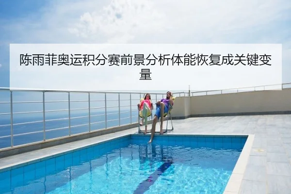 陈雨菲奥运积分赛前景分析体能恢复成关键变量