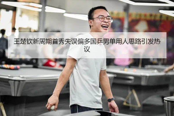 王楚钦新周期首秀失误偏多国乒男单用人思路引发热议