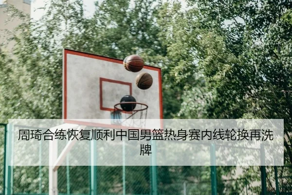 周琦合练恢复顺利中国男篮热身赛内线轮换再洗牌