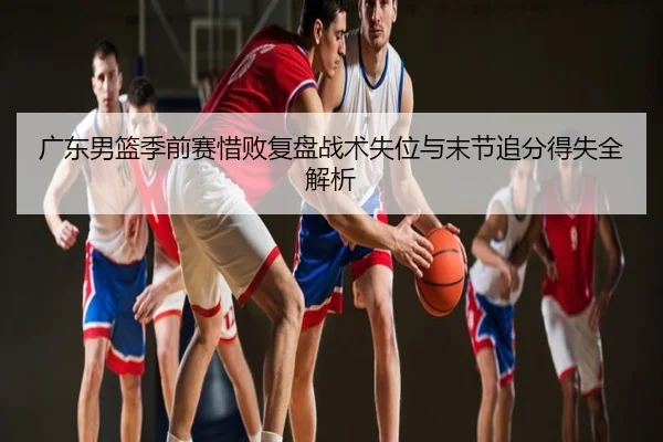 广东男篮季前赛惜败复盘战术失位与末节追分得失全解析