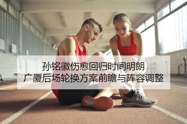 孙铭徽伤愈回归时间明朗 广厦后场轮换方案前瞻与阵容调整