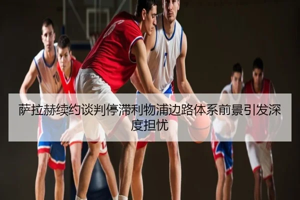 萨拉赫续约谈判停滞利物浦边路体系前景引发深度担忧