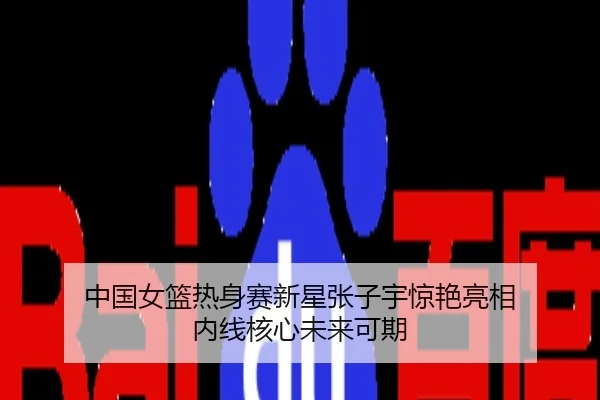 中国女篮热身赛新星张子宇惊艳亮相 内线核心未来可期